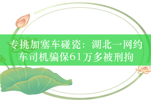 专挑加塞车碰瓷：湖北一网约车司机骗保61万多被刑拘