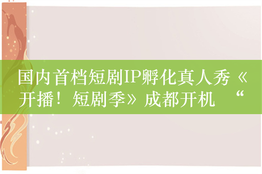 国内首档短剧IP孵化真人秀《开播！短剧季》成都开机  “中国喜剧梦工厂”加速布局