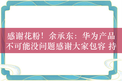 感谢花粉！余承东：华为产品不可能没问题感谢大家包容 持续突破创新