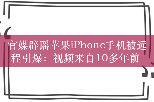 官媒辟谣苹果iPhone手机被远程引爆：视频来自10多年前 被自媒体断章取义地裁剪