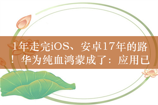 1年走完iOS、安卓17年的路！华为纯血鸿蒙成了：应用已满足用户99.9%使用时长