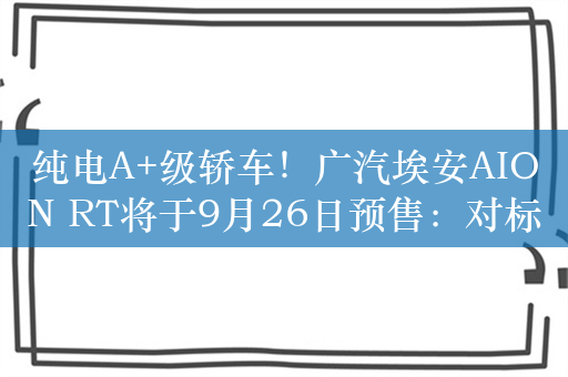 纯电A+级轿车！广汽埃安AION RT将于9月26日预售：对标MONA M03