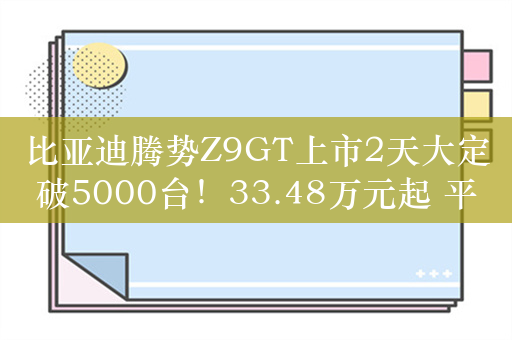 比亚迪腾势Z9GT上市2天大定破5000台！33.48万元起 平替保时捷