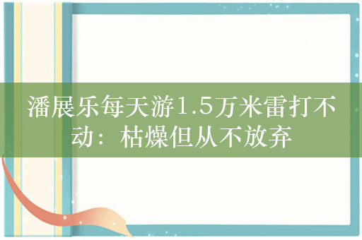 潘展乐每天游1.5万米雷打不动：枯燥但从不放弃