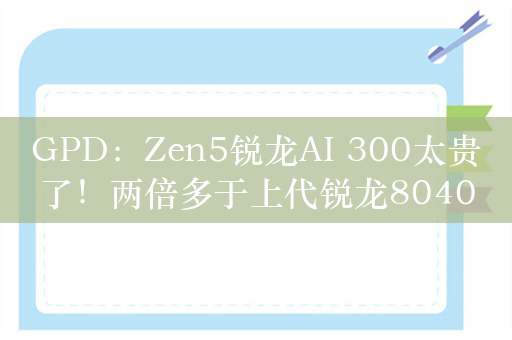 GPD：Zen5锐龙AI 300太贵了！两倍多于上代锐龙8040