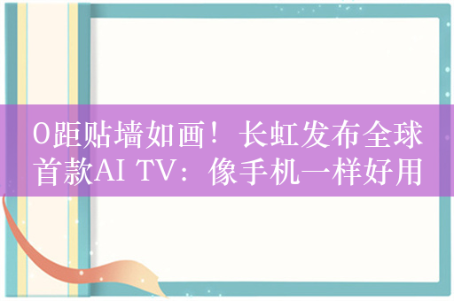 0距贴墙如画！长虹发布全球首款AI TV：像手机一样好用