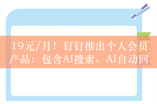 19元/月！钉钉推出个人会员产品：包含AI搜索、AI自动回复等