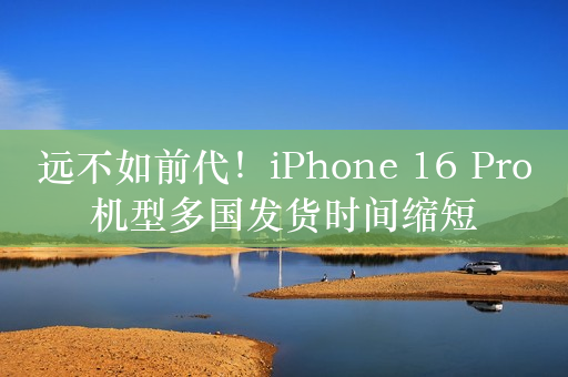 远不如前代！iPhone 16 Pro机型多国发货时间缩短