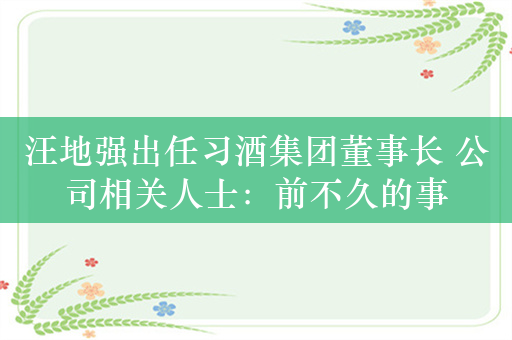 汪地强出任习酒集团董事长 公司相关人士：前不久的事