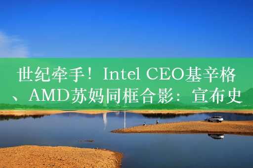 世纪牵手！Intel CEO基辛格、AMD苏妈同框合影：宣布史无前例重大决定