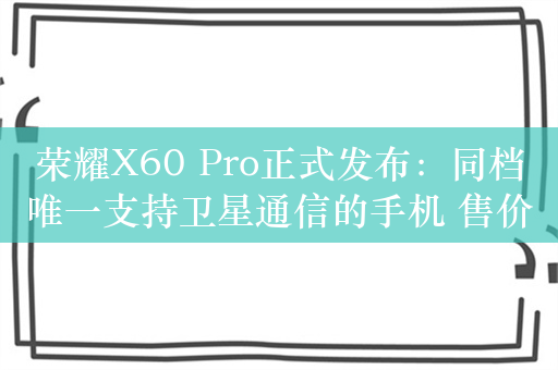 荣耀X60 Pro正式发布：同档唯一支持卫星通信的手机 售价1499元起