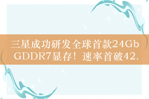 三星成功研发全球首款24Gb GDDR7显存！速率首破42.5Gbps 明年初量产