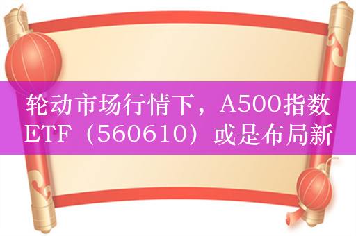 轮动市场行情下，A500指数ETF（560610）或是布局新优解