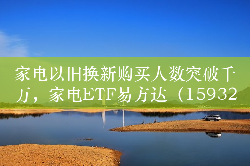 家电以旧换新购买人数突破千万，家电ETF易方达（159328）、消费50ETF（159798）等产品受市场关注