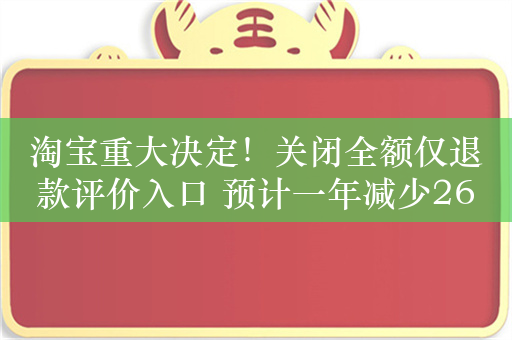 淘宝重大决定！关闭全额仅退款评价入口 预计一年减少265万条中差评