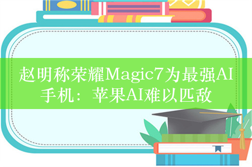 赵明称荣耀Magic7为最强AI手机：苹果AI难以匹敌