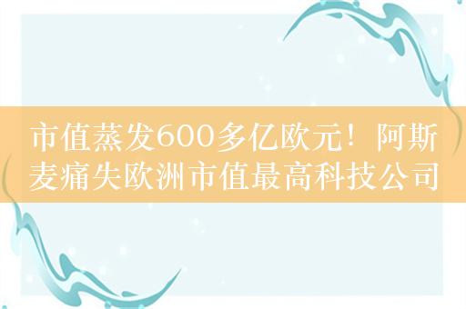 市值蒸发600多亿欧元！阿斯麦痛失欧洲市值最高科技公司头衔