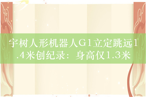 宇树人形机器人G1立定跳远1.4米创纪录：身高仅1.3米