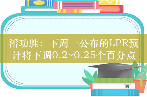 潘功胜：下周一公布的LPR预计将下调0.2~0.25个百分点