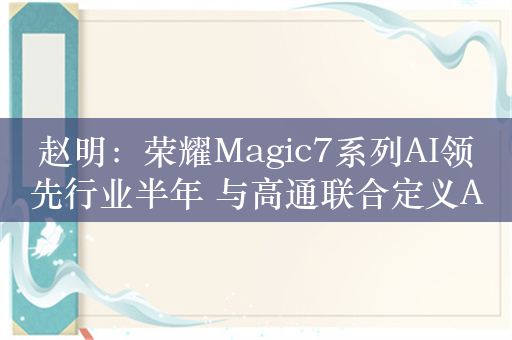 赵明：荣耀Magic7系列AI领先行业半年 与高通联合定义AI芯片