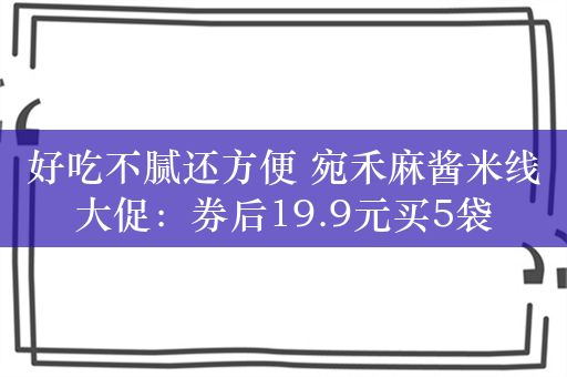 好吃不腻还方便 宛禾麻酱米线大促：券后19.9元买5袋