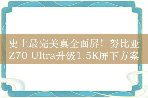 史上最完美真全面屏！努比亚Z70 Ultra升级1.5K屏下方案+主摄可变光圈