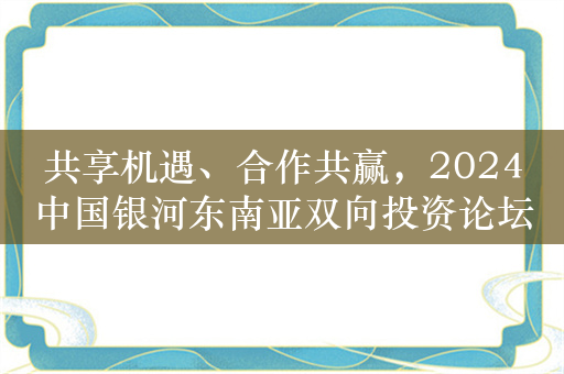 共享机遇、合作共赢，2024中国银河东南亚双向投资论坛落地海南