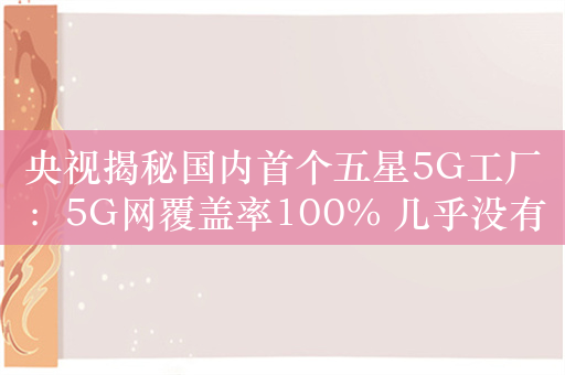 央视揭秘国内首个五星5G工厂：5G网覆盖率100% 几乎没有工人