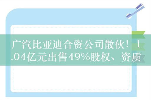 广汽比亚迪合资公司散伙！1.04亿元出售49%股权、资质已注销