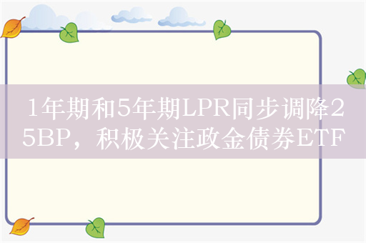 1年期和5年期LPR同步调降25BP，积极关注政金债券ETF（511520.SH）的投资机会