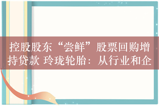 控股股东“尝鲜”股票回购增持贷款 玲珑轮胎：从行业和企业层面，这个算中性消息