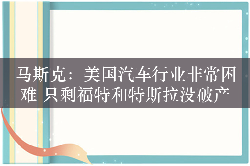 马斯克：美国汽车行业非常困难 只剩福特和特斯拉没破产