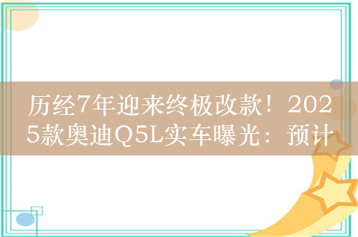 历经7年迎来终极改款！2025款奥迪Q5L实车曝光：预计11月初上市