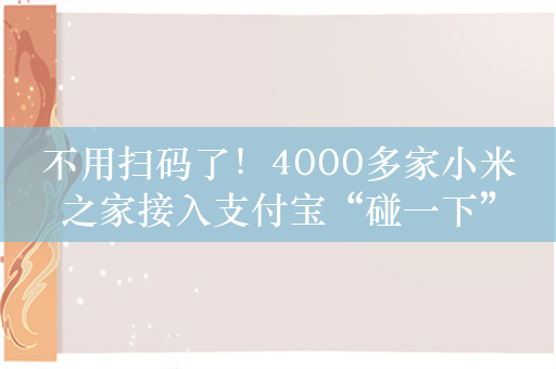 不用扫码了！4000多家小米之家接入支付宝“碰一下”