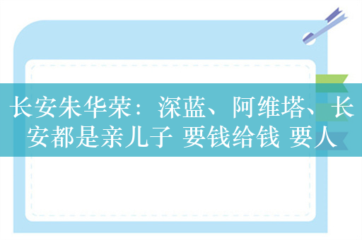 长安朱华荣：深蓝、阿维塔、长安都是亲儿子 要钱给钱 要人给人