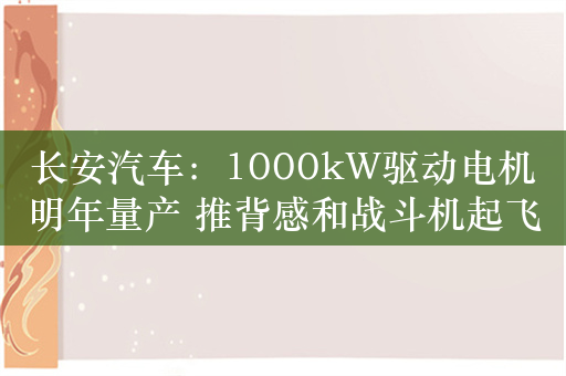 长安汽车：1000kW驱动电机明年量产 推背感和战斗机起飞一样