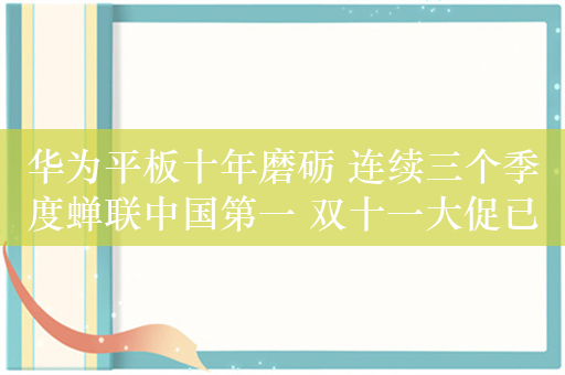 华为平板十年磨砺 连续三个季度蝉联中国第一 双十一大促已启动