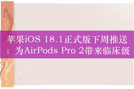 苹果iOS 18.1正式版下周推送：为AirPods Pro 2带来临床级助听器功能