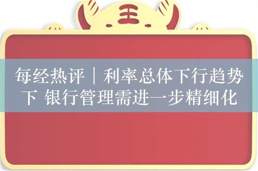 每经热评︱利率总体下行趋势下 银行管理需进一步精细化