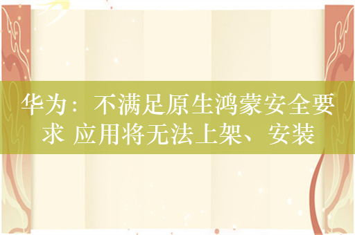 华为：不满足原生鸿蒙安全要求 应用将无法上架、安装