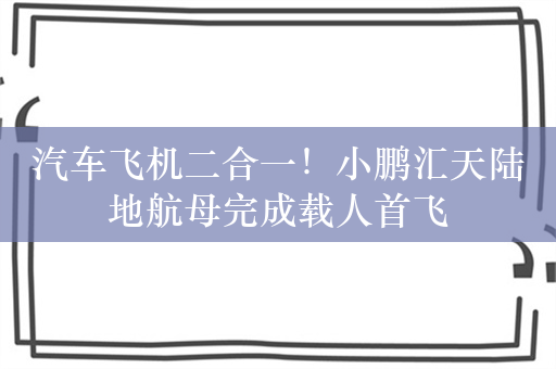 汽车飞机二合一！小鹏汇天陆地航母完成载人首飞