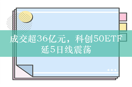 成交超36亿元，科创50ETF延5日线震荡