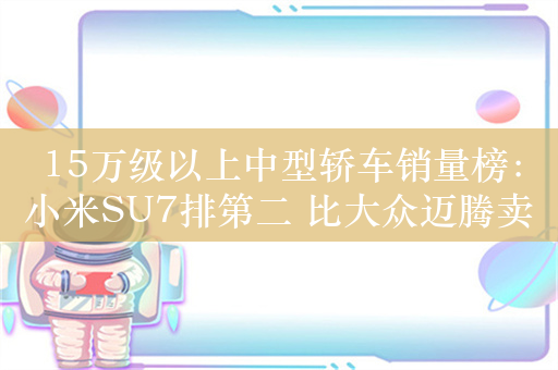 15万级以上中型轿车销量榜：小米SU7排第二 比大众迈腾卖的还多