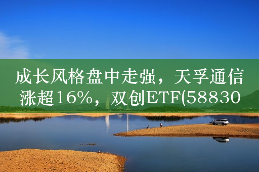 成长风格盘中走强，天孚通信涨超16%，双创ETF(588300)涨0.48%，昨日“吸金”1.36亿元