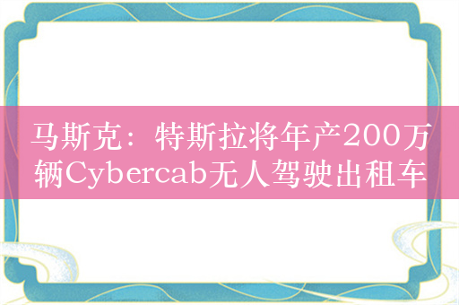 马斯克：特斯拉将年产200万辆Cybercab无人驾驶出租车