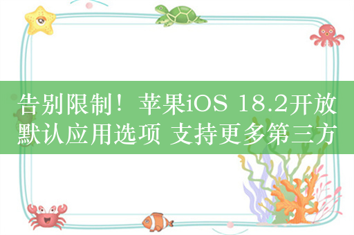 告别限制！苹果iOS 18.2开放默认应用选项 支持更多第三方程序