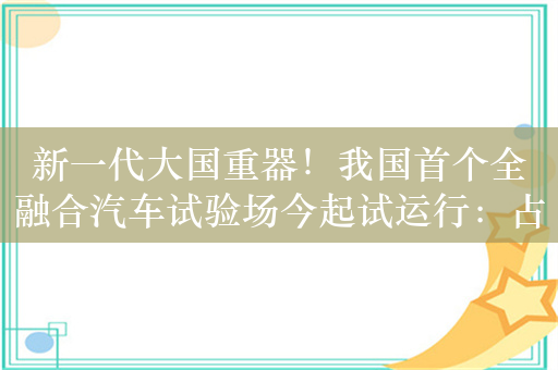 新一代大国重器！我国首个全融合汽车试验场今起试运行：占地411万平