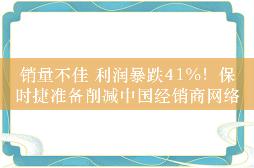 销量不佳 利润暴跌41%！保时捷准备削减中国经销商网络