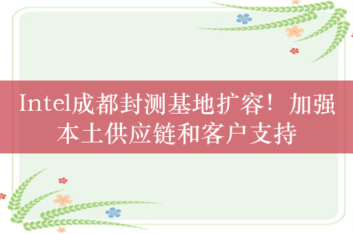 Intel成都封测基地扩容！加强本土供应链和客户支持