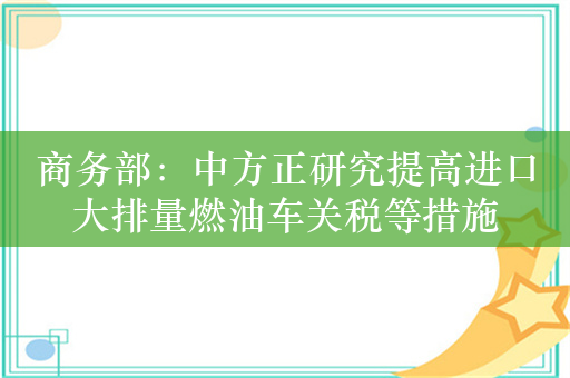 商务部：中方正研究提高进口大排量燃油车关税等措施